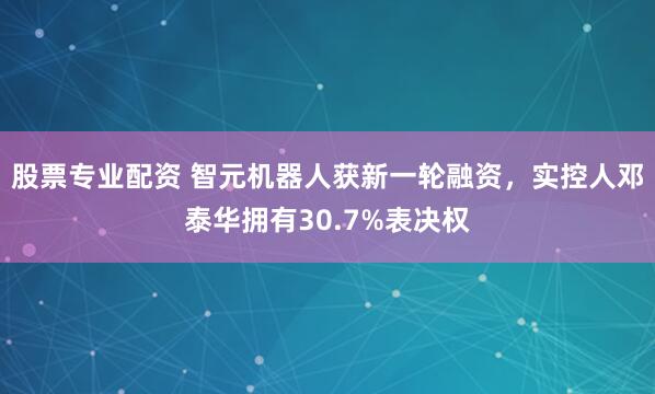 股票专业配资 智元机器人获新一轮融资，实控人邓泰华拥有30.7%表决权
