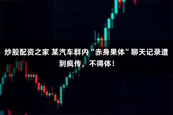 炒股配资之家 某汽车群内“赤身果体”聊天记录遭到疯传，不得体！