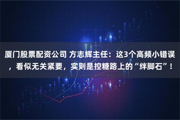 厦门股票配资公司 方志辉主任：这3个高频小错误，看似无关紧要，实则是控糖路上的“绊脚石”！