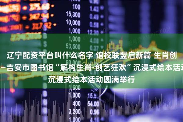 辽宁配资平台叫什么名字 馆校联盟启新篇 生肖创艺润童心——吉安市图书馆“解构生肖·创艺狂欢”沉浸式绘本活动圆满举行