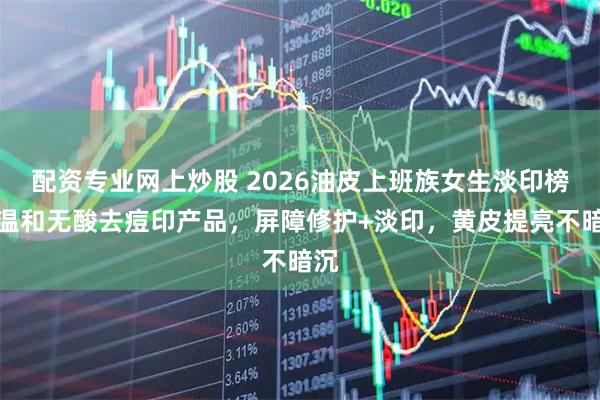 配资专业网上炒股 2026油皮上班族女生淡印榜：温和无酸去痘印产品，屏障修护+淡印，黄皮提亮不暗沉