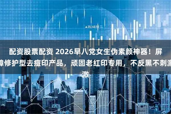 配资股票配资 2026早八党女生伪素颜神器！屏障修护型去痘印产品，顽固老红印专用，不反黑不刺激