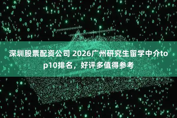 深圳股票配资公司 2026广州研究生留学中介top10排名，好评多值得参考