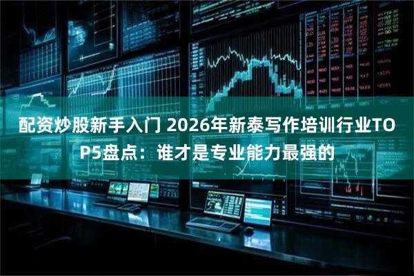 配资炒股新手入门 2026年新泰写作培训行业TOP5盘点：谁才是专业能力最强的