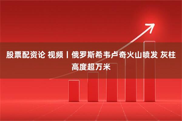 股票配资论 视频丨俄罗斯希韦卢奇火山喷发 灰柱高度超万米