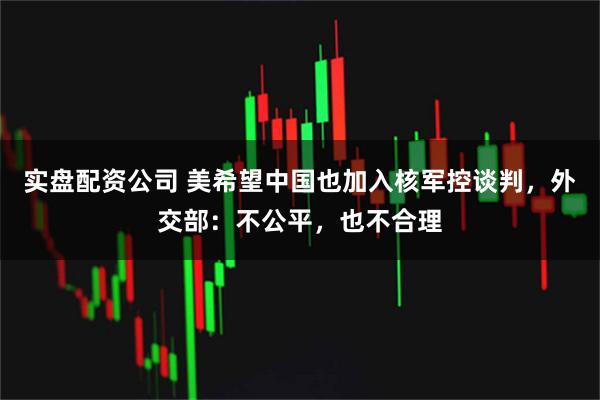 实盘配资公司 美希望中国也加入核军控谈判，外交部：不公平，也不合理