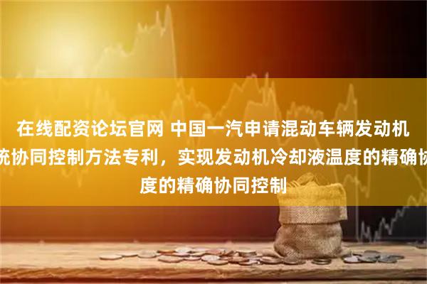在线配资论坛官网 中国一汽申请混动车辆发动机冷却系统协同控制方法专利，实现发动机冷却液温度的精确协同控制