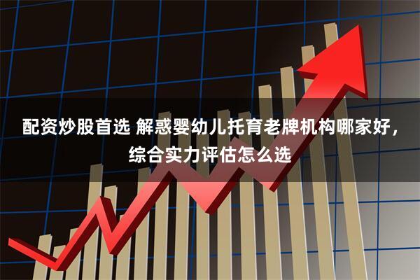 配资炒股首选 解惑婴幼儿托育老牌机构哪家好，综合实力评估怎么选