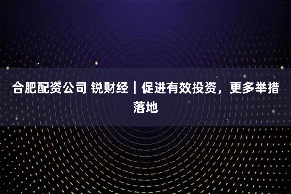 合肥配资公司 锐财经｜促进有效投资，更多举措落地
