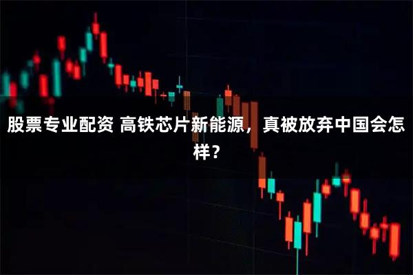 股票专业配资 高铁芯片新能源，真被放弃中国会怎样？
