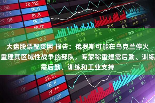 大盘股票配资网 报告：俄罗斯可能在乌克兰停火后的两年内重建其区域性战争的部队，专家称重建需后勤、训练和工业支持