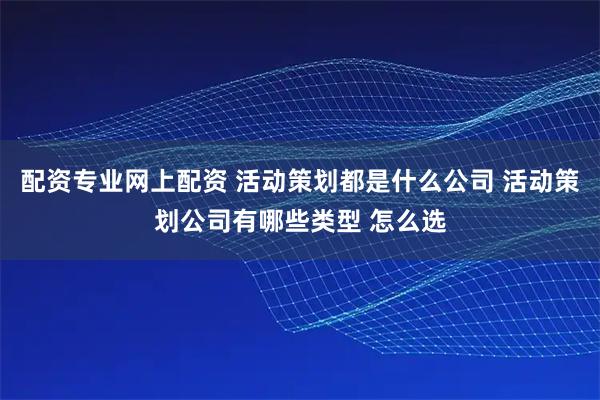 配资专业网上配资 活动策划都是什么公司 活动策划公司有哪些类型 怎么选