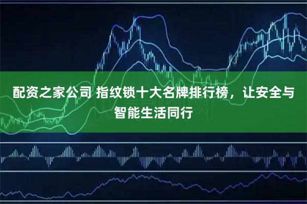 配资之家公司 指纹锁十大名牌排行榜，让安全与智能生活同行