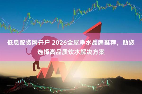 低息配资网开户 2026全屋净水品牌推荐，助您选择高品质饮水解决方案