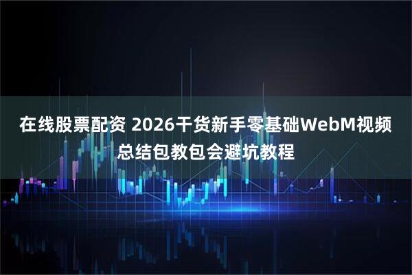 在线股票配资 2026干货新手零基础WebM视频总结包教包会避坑教程