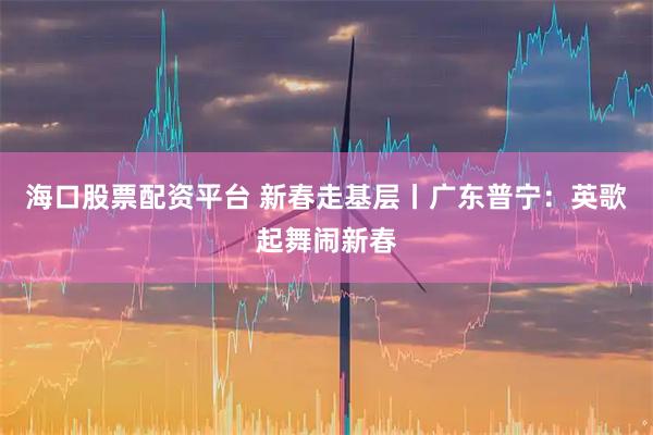 海口股票配资平台 新春走基层丨广东普宁：英歌起舞闹新春