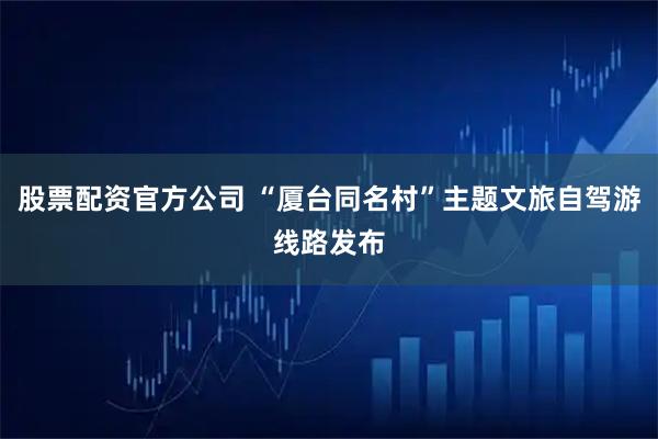 股票配资官方公司 “厦台同名村”主题文旅自驾游线路发布