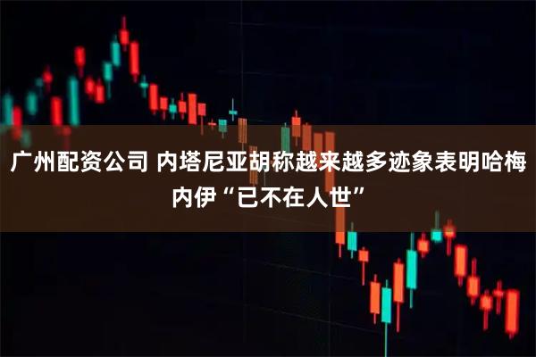 广州配资公司 内塔尼亚胡称越来越多迹象表明哈梅内伊“已不在人世”