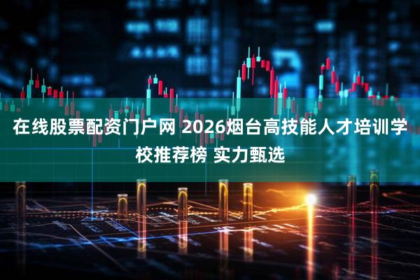 在线股票配资门户网 2026烟台高技能人才培训学校推荐榜 实力甄选