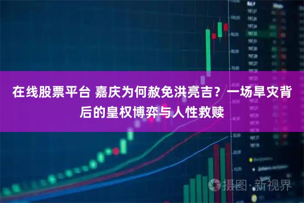 在线股票平台 嘉庆为何赦免洪亮吉?一场旱灾背后的皇权博弈与人性救赎