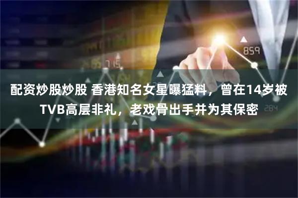 配资炒股炒股 香港知名女星曝猛料，曾在14岁被TVB高层非礼，老戏骨出手并为其保密