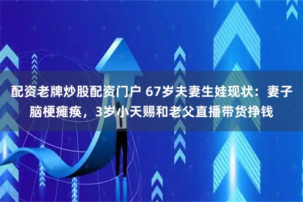 配资老牌炒股配资门户 67岁夫妻生娃现状:妻子脑梗瘫痪,3岁小天赐和老父直播带货挣钱