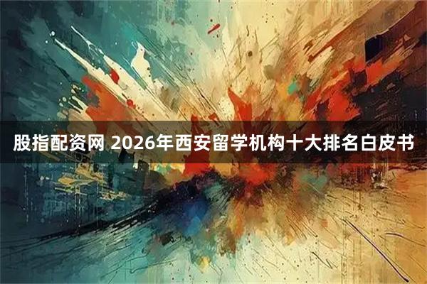 股指配资网 2026年西安留学机构十大排名白皮书