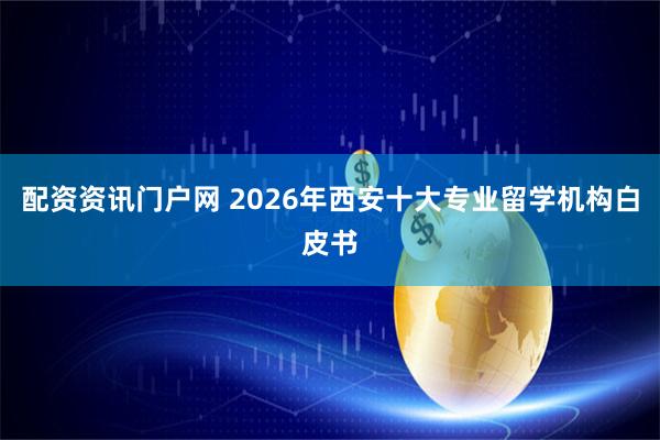 配资资讯门户网 2026年西安十大专业留学机构白皮书