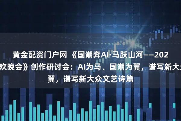 黄金配资门户网 《国潮奔AI·马跃山河——2026AI春节联欢晚会》创作研讨会：AI为马、国潮为翼，谱写新大众文艺诗篇