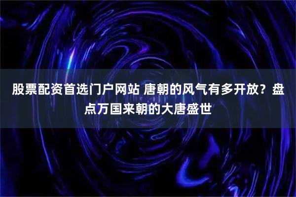 股票配资首选门户网站 唐朝的风气有多开放？盘点万国来朝的大唐盛世