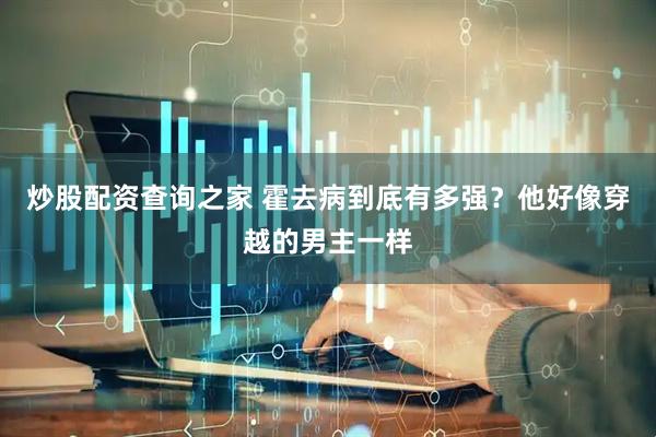 炒股配资查询之家 霍去病到底有多强？他好像穿越的男主一样