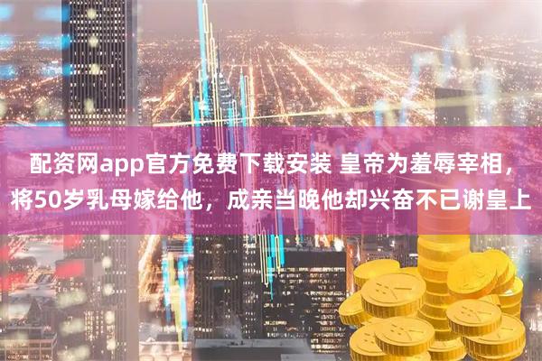 配资网app官方免费下载安装 皇帝为羞辱宰相，将50岁乳母嫁给他，成亲当晚他却兴奋不已谢皇上