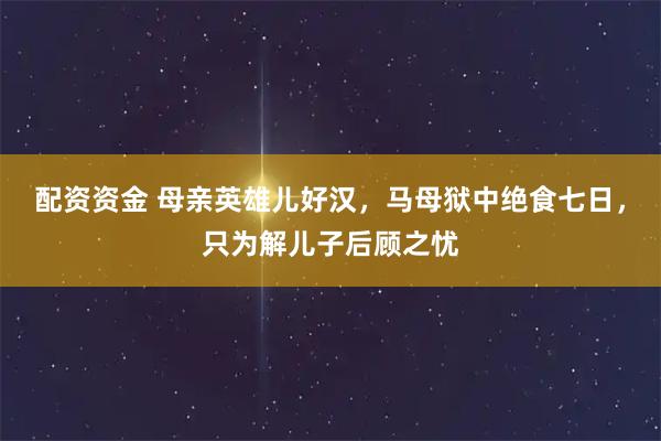 配资资金 母亲英雄儿好汉，马母狱中绝食七日，只为解儿子后顾之忧