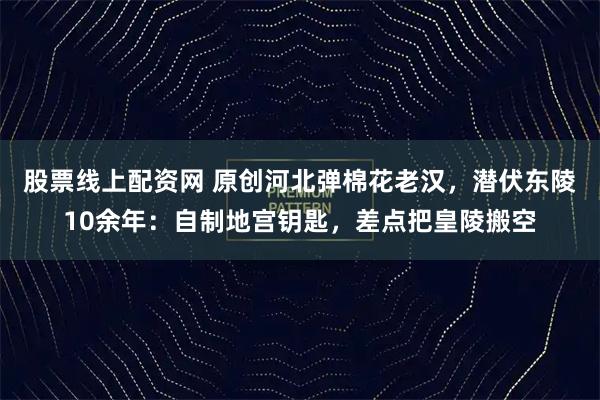股票线上配资网 原创河北弹棉花老汉，潜伏东陵10余年：自制地宫钥匙，差点把皇陵搬空