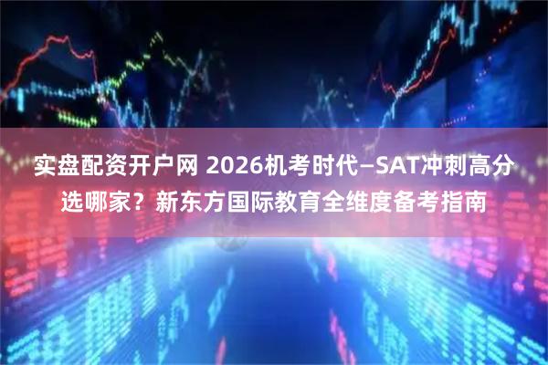 实盘配资开户网 2026机考时代—SAT冲刺高分选哪家？新东方国际教育全维度备考指南