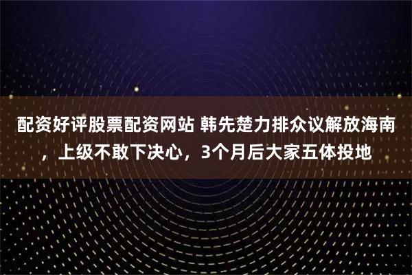 配资好评股票配资网站 韩先楚力排众议解放海南，上级不敢下决心，3个月后大家五体投地