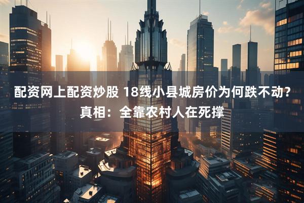 配资网上配资炒股 18线小县城房价为何跌不动？真相：全靠农村人在死撑