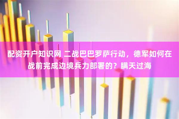 配资开户知识网 二战巴巴罗萨行动，德军如何在战前完成边境兵力部署的？瞒天过海