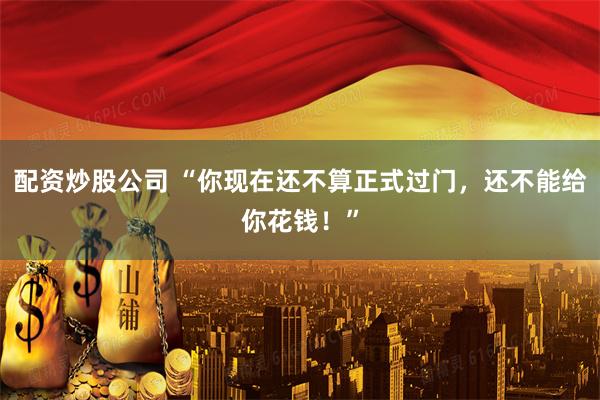 配资炒股公司 “你现在还不算正式过门,还不能给你花钱!”