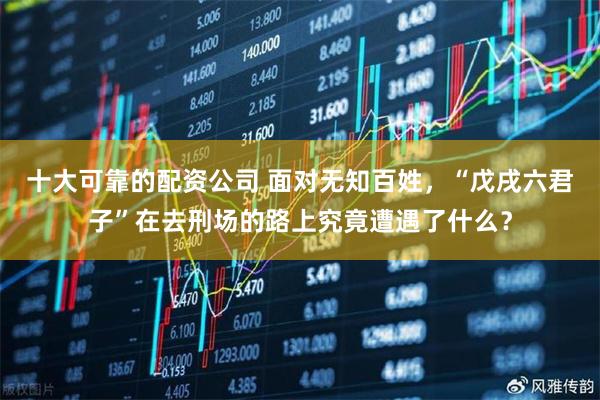 十大可靠的配资公司 面对无知百姓，“戊戌六君子”在去刑场的路上究竟遭遇了什么？