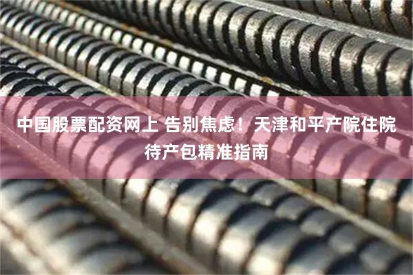 中国股票配资网上 告别焦虑！天津和平产院住院待产包精准指南