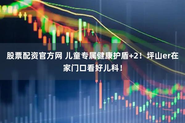 股票配资官方网 儿童专属健康护盾+2！坪山er在家门口看好儿科！