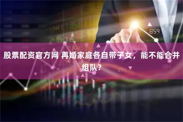 股票配资官方网 再婚家庭各自带子女，能不能合并组队？
