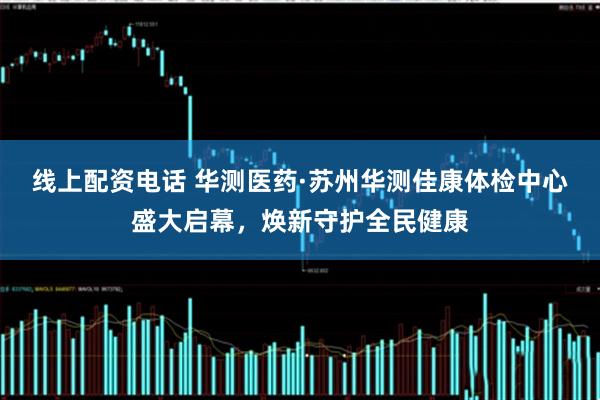 线上配资电话 华测医药·苏州华测佳康体检中心盛大启幕，焕新守护全民健康