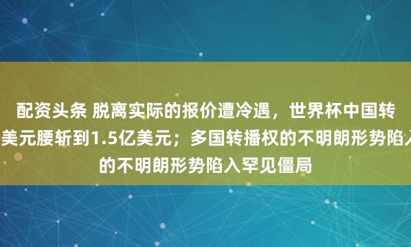 配资头条 脱离实际的报价遭冷遇，世界杯中国转播费从3亿美元腰斩到1.5亿美元；多国转播权的不明朗形势陷入罕见僵局