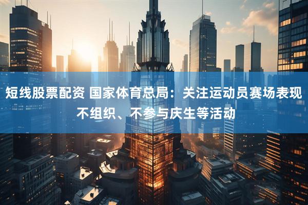 短线股票配资 国家体育总局：关注运动员赛场表现 不组织、不参与庆生等活动