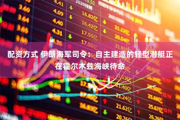 配资方式 伊朗海军司令：自主建造的轻型潜艇正在霍尔木兹海峡待命