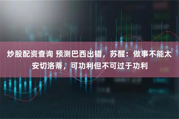 炒股配资查询 预测巴西出错，苏醒：做事不能太安切洛蒂，可功利但不可过于功利