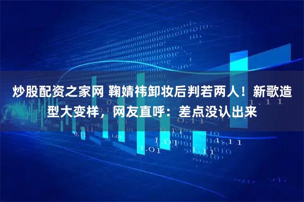 炒股配资之家网 鞠婧祎卸妆后判若两人!新歌造型大变样,网友直呼:差点没认出来