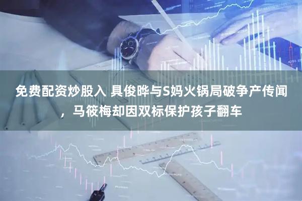 免费配资炒股入 具俊晔与S妈火锅局破争产传闻，马筱梅却因双标保护孩子翻车